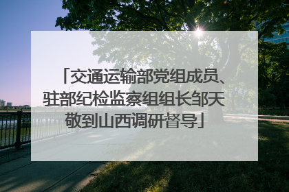 交通运输部党组成员、驻部纪检监察组组长邹天敬到山西调研督导