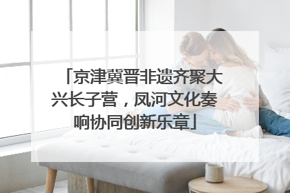 京津冀晋非遗齐聚大兴长子营，凤河文化奏响协同创新乐章