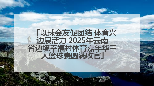 以球会友促团结 体育兴边展活力 2025年云南省边境幸福村体育嘉年华三人篮球赛圆满收官