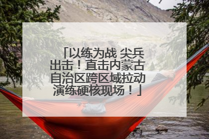 以练为战 尖兵出击！直击内蒙古自治区跨区域拉动演练硬核现场！