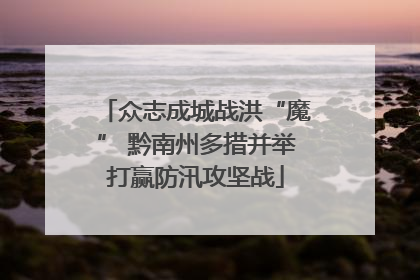 众志成城战洪“魔” 黔南州多措并举打赢防汛攻坚战