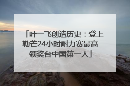 叶一飞创造历史：登上勒芒24小时耐力赛最高领奖台中国第一人