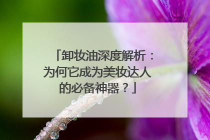 卸妆油深度解析：为何它成为美妆达人的必备神器？