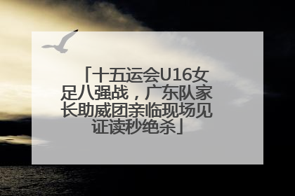 十五运会U16女足八强战，广东队家长助威团亲临现场见证读秒绝杀
