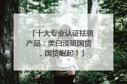 十大专业认证祛斑产品：美白淡斑国货，国货崛起！