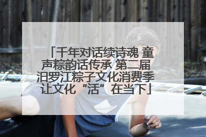 千年对话续诗魂 童声粽韵话传承 第二届汨罗江粽子文化消费季让文化“活”在当下