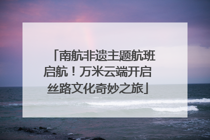 南航非遗主题航班启航！万米云端开启丝路文化奇妙之旅