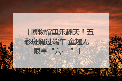 博物馆里乐翻天！五彩斑斓过端午 童趣无限享“六·一”