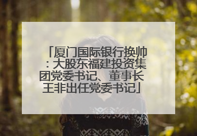 厦门国际银行换帅：大股东福建投资集团党委书记、董事长王非出任党委书记