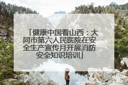 健康中国看山西：大同市第六人民医院在安全生产宣传月开展消防安全知识培训