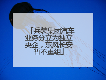兵装集团汽车业务分立为独立央企，东风长安暂不重组