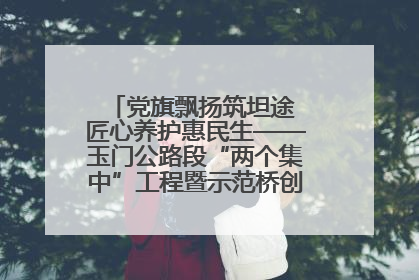 党旗飘扬筑坦途 匠心养护惠民生——玉门公路段“两个集中”工程暨示范桥创建项目圆满收官