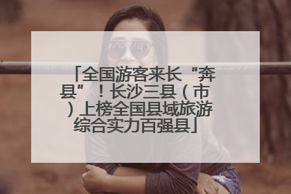 全国游客来长“奔县”！长沙三县（市）上榜全国县域旅游综合实力百强县