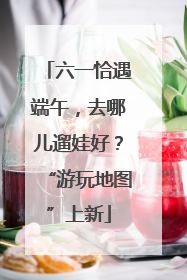 六一恰遇端午，去哪儿遛娃好？“游玩地图”上新