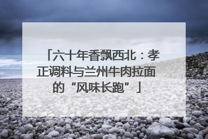 六十年香飘西北：孝正调料与兰州牛肉拉面的“风味长跑”