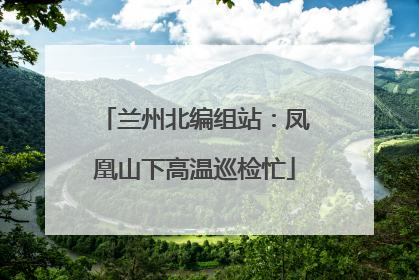 兰州北编组站：凤凰山下高温巡检忙