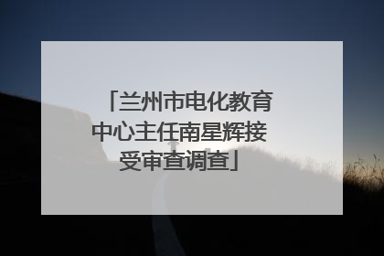 兰州市电化教育中心主任南星辉接受审查调查