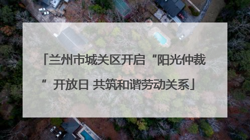 兰州市城关区开启“阳光仲裁”开放日 共筑和谐劳动关系
