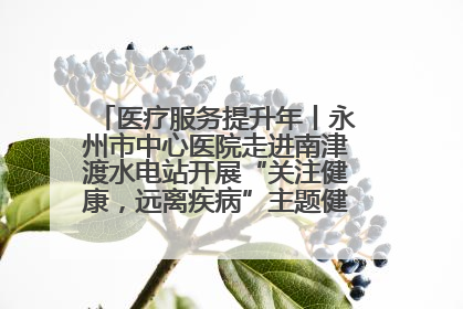 医疗服务提升年丨永州市中心医院走进南津渡水电站开展“关注健康，远离疾病”主题健康促进活动