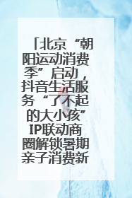 北京“朝阳运动消费季”启动，抖音生活服务“了不起的大小孩”IP联动商圈解锁暑期亲子消费新场景