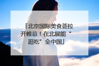 北京国际美食荟拉开帷幕！在北展能“逛吃”全中国
