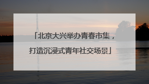 北京大兴举办青春市集，打造沉浸式青年社交场景