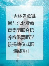 吉林省歌舞团与东北亚教育集团联合培养音乐舞蹈学院揭牌仪式圆满成功