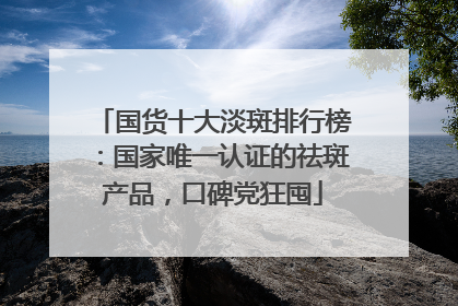 国货十大淡斑排行榜：国家唯一认证的祛斑产品，口碑党狂囤