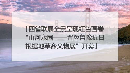 四省联展全景呈现红色画卷“山河永固——晋冀鲁豫抗日根据地革命文物展”开幕