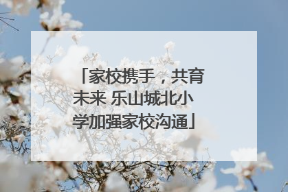家校携手，共育未来 乐山城北小学加强家校沟通