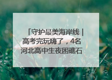 守护最美海岸线｜高考完玩嗨了，4名河北高中生夜困礁石！青岛救援队火速出动救上岸
