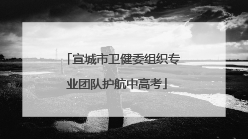 宣城市卫健委组织专业团队护航中高考