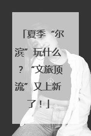夏季“尔滨”玩什么？“文旅顶流”又上新了！