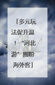 多元玩法促升温！“河北游”圈粉海外客