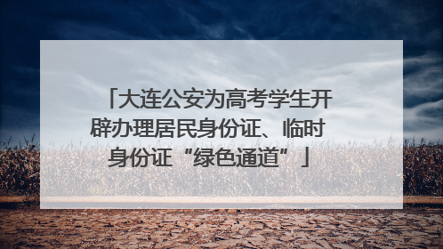 大连公安为高考学生开辟办理居民身份证、临时身份证“绿色通道”
