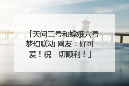 天问二号和嫦娥六号梦幻联动 网友：好可爱！祝一切顺利！
