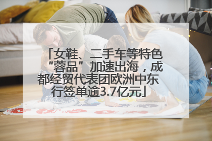 女鞋、二手车等特色“蓉品”加速出海，成都经贸代表团欧洲中东行签单逾3.7亿元