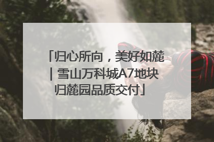 归心所向，美好如麓｜雪山万科城A7地块归麓园品质交付
