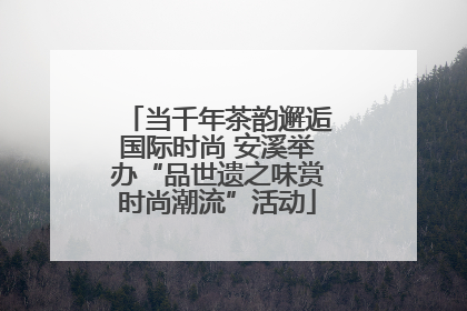 当千年茶韵邂逅国际时尚 安溪举办“品世遗之味赏时尚潮流”活动