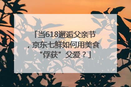 当618邂逅父亲节，京东七鲜如何用美食“俘获”父爱？