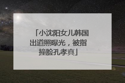 小沈阳女儿韩国出道照曝光，被指撞脸孔孝真