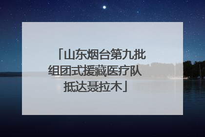 山东烟台第九批组团式援藏医疗队抵达聂拉木