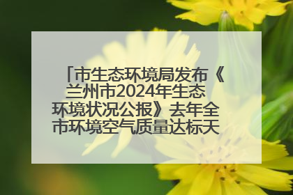 市生态环境局发布《兰州市2024年生态环境状况公报》去年全市环境空气质量达标天数301天