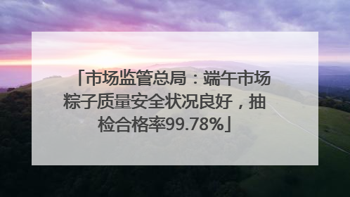 市场监管总局：端午市场粽子质量安全状况良好，抽检合格率99.78%
