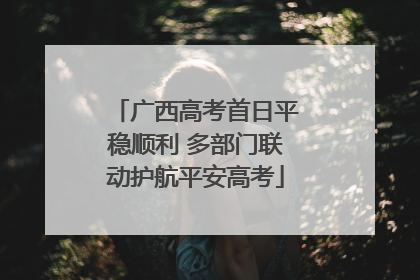 广西高考首日平稳顺利 多部门联动护航平安高考