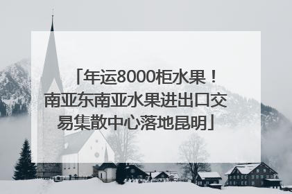 年运8000柜水果！南亚东南亚水果进出口交易集散中心落地昆明