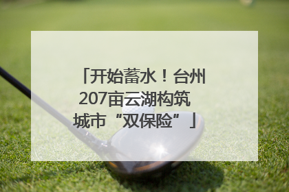 开始蓄水！台州207亩云湖构筑城市“双保险”