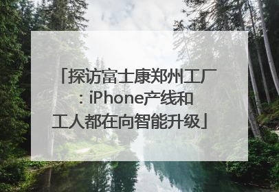 探访富士康郑州工厂：iPhone产线和工人都在向智能升级