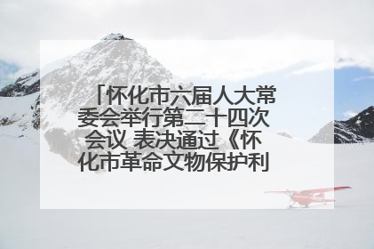 怀化市六届人大常委会举行第二十四次会议 表决通过《怀化市革命文物保护利用若干规定》