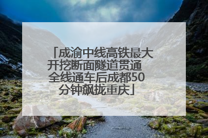 成渝中线高铁最大开挖断面隧道贯通 全线通车后成都50分钟飙拢重庆